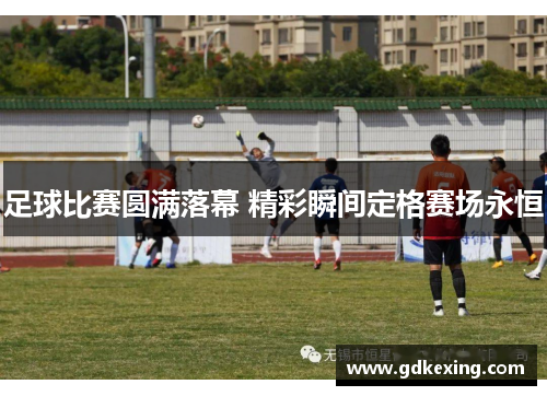 足球比赛圆满落幕 精彩瞬间定格赛场永恒 足球比赛圆满落幕 精彩瞬间定格赛场永恒