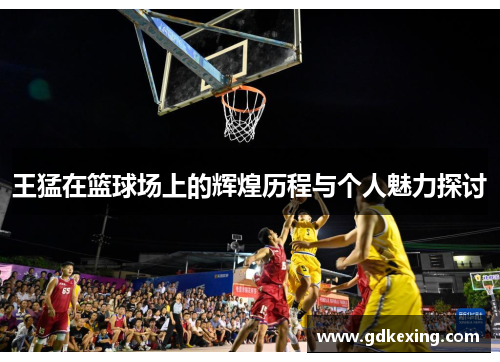王猛在篮球场上的辉煌历程与个人魅力探讨