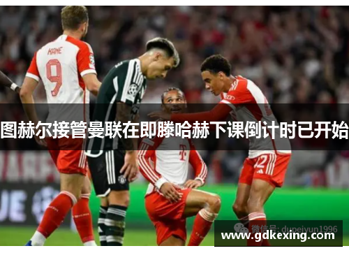 图赫尔接管曼联在即滕哈赫下课倒计时已开始
